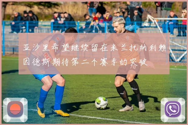 亚沙里希望继续留在米兰托纳利赖因德斯期待第二个赛季的突破