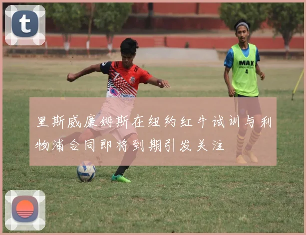 里斯威廉姆斯在纽约红牛试训与利物浦合同即将到期引发关注