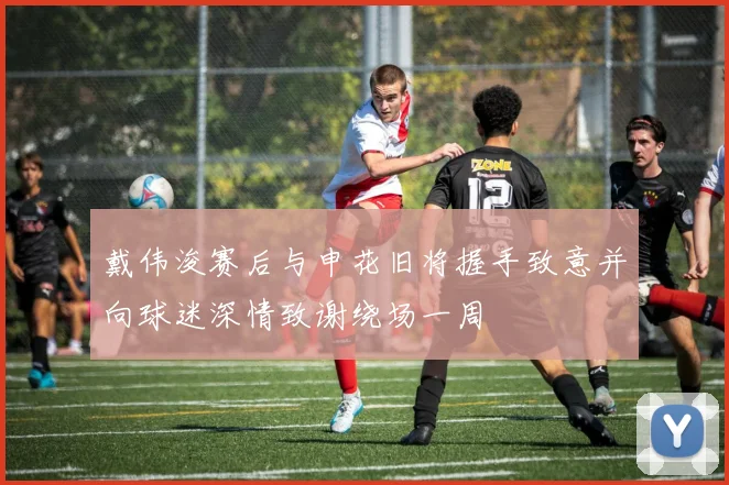 戴伟浚赛后与申花旧将握手致意并向球迷深情致谢绕场一周