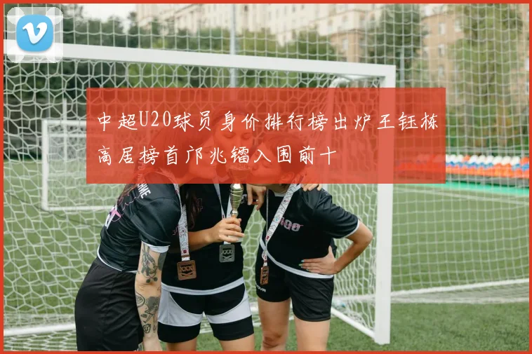 中超U20球员身价排行榜出炉王钰栋高居榜首邝兆镭入围前十