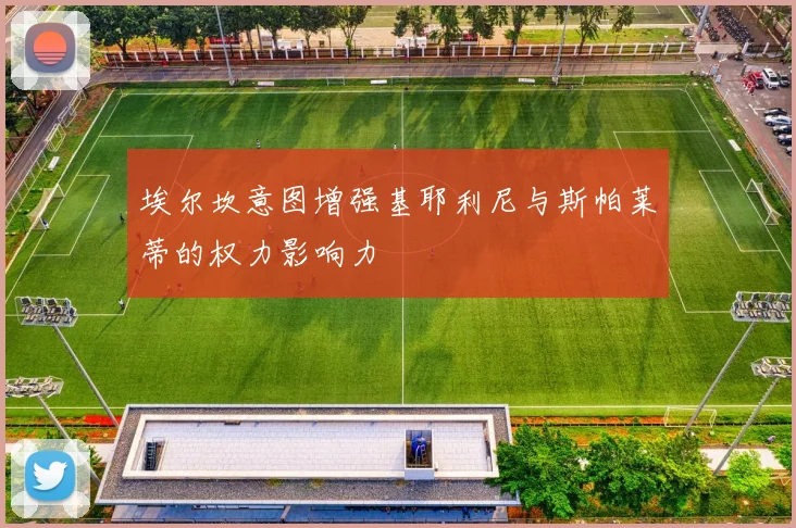 埃尔坎意图增强基耶利尼与斯帕莱蒂的权力影响力