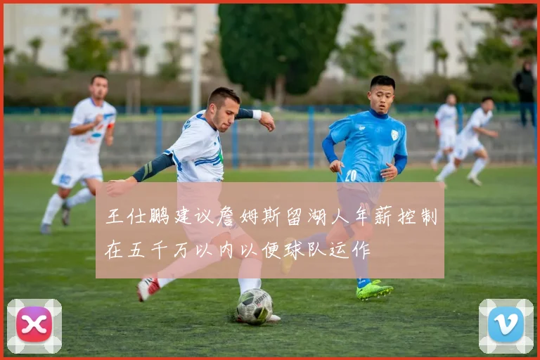 王仕鹏建议詹姆斯留湖人年薪控制在五千万以内以便球队运作