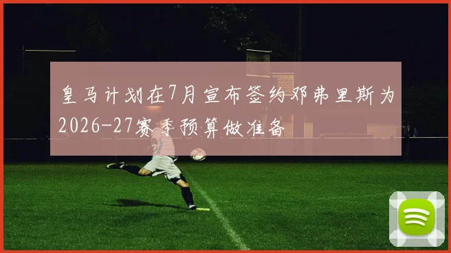 皇马计划在7月宣布签约邓弗里斯为2026-27赛季预算做准备