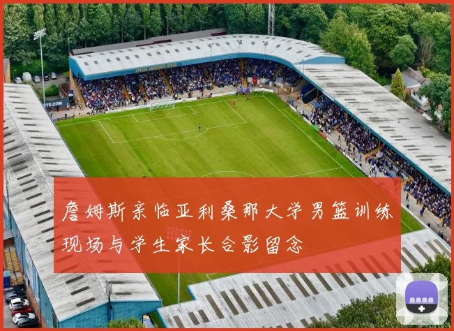詹姆斯亲临亚利桑那大学男篮训练现场与学生家长合影留念