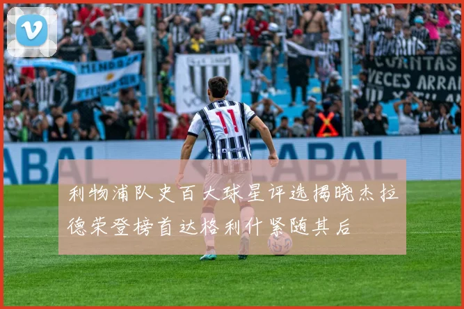 利物浦队史百大球星评选揭晓杰拉德荣登榜首达格利什紧随其后