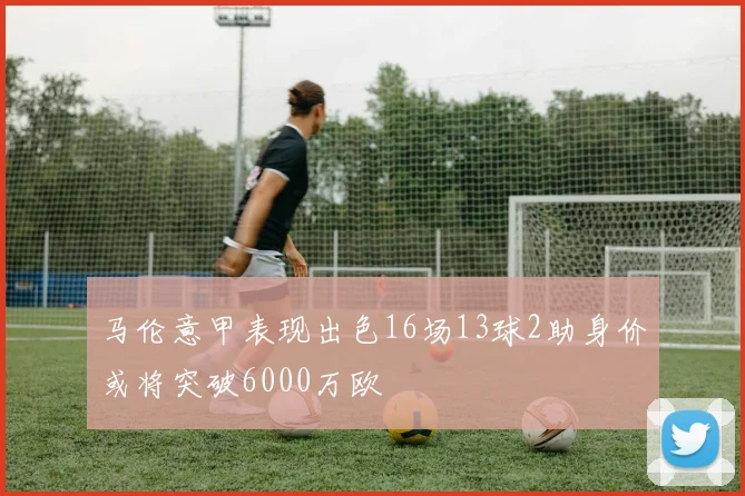 马伦意甲表现出色16场13球2助身价或将突破6000万欧