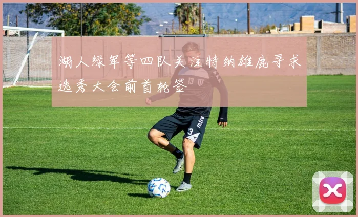 湖人绿军等四队关注特纳雄鹿寻求选秀大会前首轮签