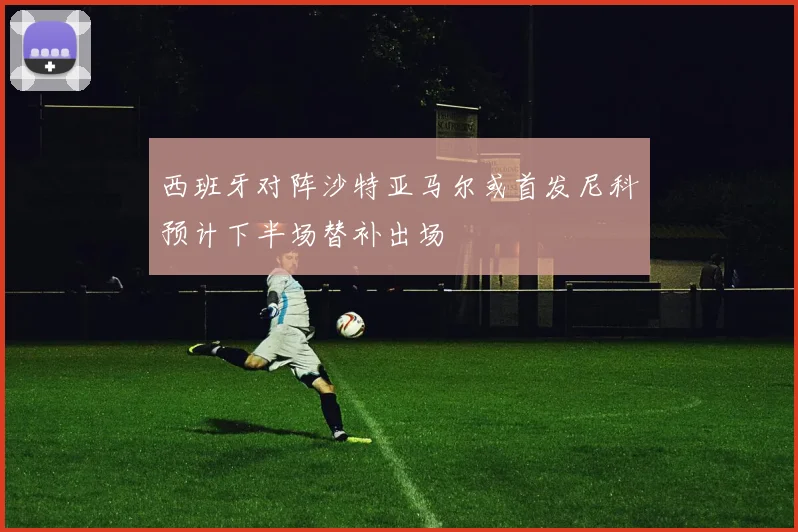 西班牙对阵沙特亚马尔或首发尼科预计下半场替补出场