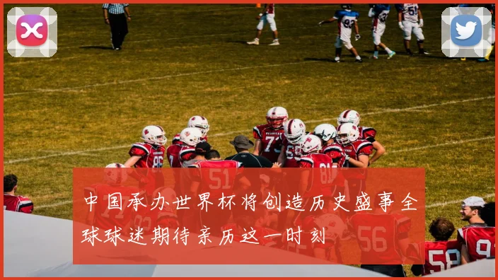 中国承办世界杯将创造历史盛事全球球迷期待亲历这一时刻