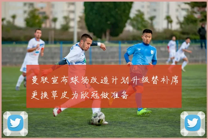 曼联宣布球场改造计划升级替补席更换草皮为欧冠做准备