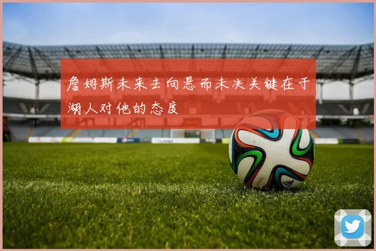 詹姆斯未来去向悬而未决关键在于湖人对他的态度