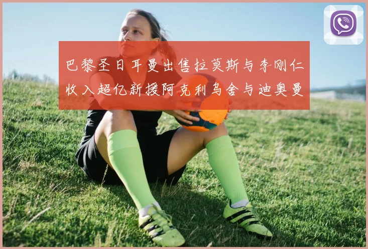 巴黎圣日耳曼出售拉莫斯与李刚仁收入超亿新援阿克利乌舍与迪奥曼德即将加盟