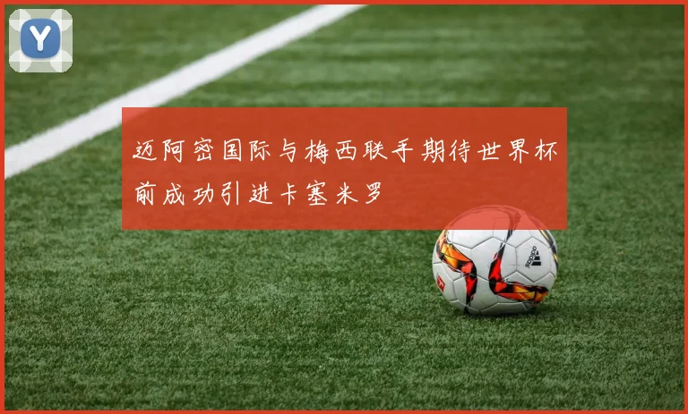 迈阿密国际与梅西联手期待世界杯前成功引进卡塞米罗