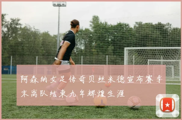 阿森纳女足传奇贝丝米德宣布赛季末离队结束九年辉煌生涯