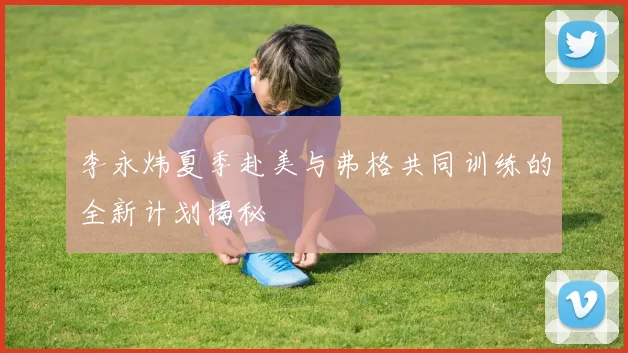 李永炜夏季赴美与弗格共同训练的全新计划揭秘