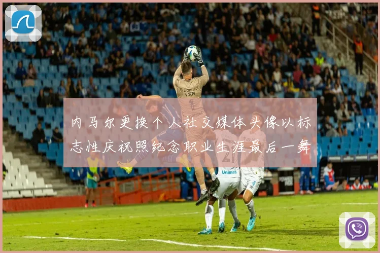 内马尔更换个人社交媒体头像以标志性庆祝照纪念职业生涯最后一舞