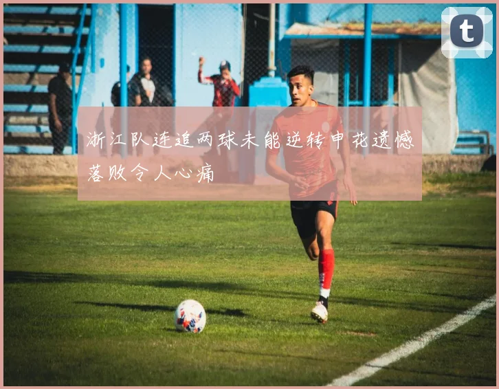 浙江队连追两球未能逆转申花遗憾落败令人心痛
