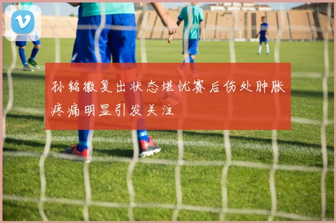 孙铭徽复出状态堪忧赛后伤处肿胀疼痛明显引发关注