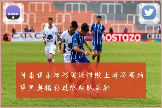 河南俱乐部彩陶坊惜败上海海港纳萨里奥精彩进球助队获胜